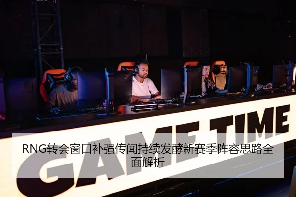 RNG转会窗口补强传闻持续发酵新赛季阵容思路全面解析